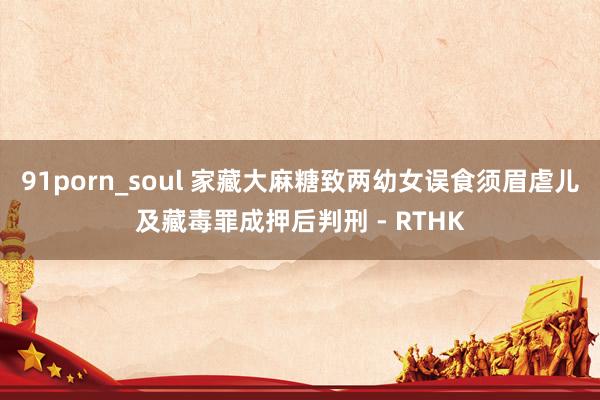 91porn_soul 家藏大麻糖致两幼女误食　须眉虐儿及藏毒罪成押后判刑 - RTHK