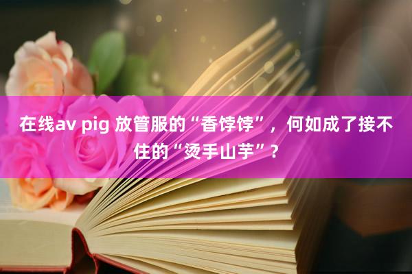 在线av pig 放管服的“香饽饽”，何如成了接不住的“烫手山芋”？