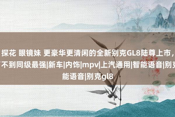 探花 眼镜妹 更豪华更清闲的全新别克GL8陆尊上市，27万不到同级最强|新车|内饰|mpv|上汽通用|智能语音|别克gl8