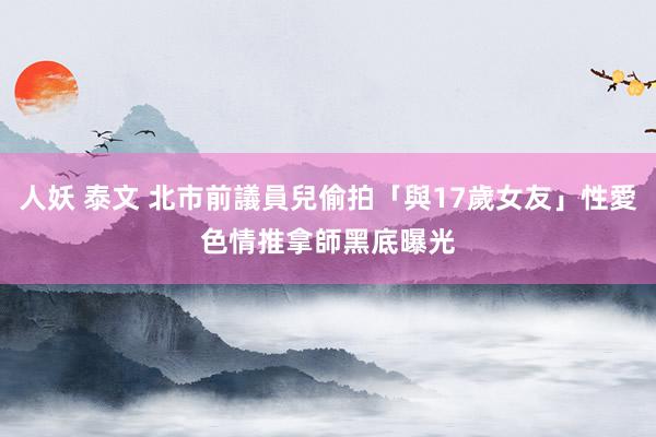 人妖 泰文 北市前議員兒偷拍「與17歲女友」性愛　色情推拿師黑底曝光