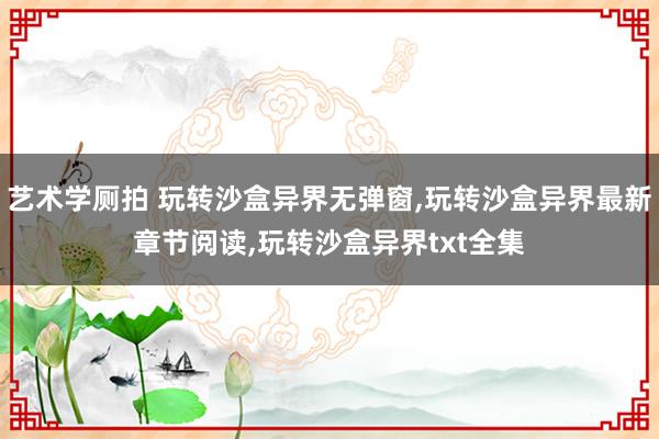 艺术学厕拍 玩转沙盒异界无弹窗，玩转沙盒异界最新章节阅读，玩转沙盒异界txt全集