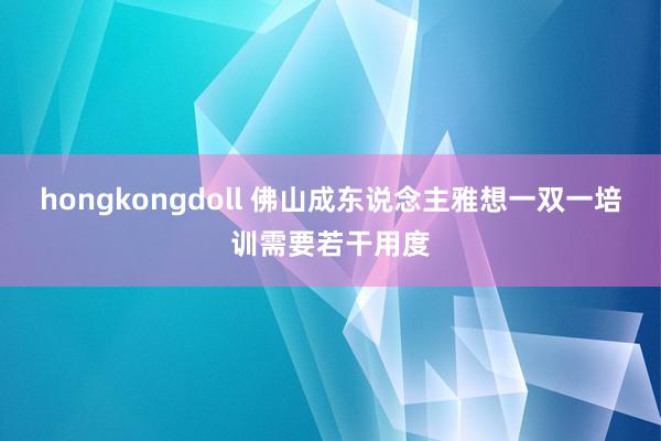 hongkongdoll 佛山成东说念主雅想一双一培训需要若干用度