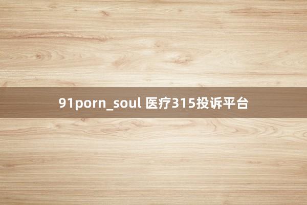 91porn_soul 医疗315投诉平台