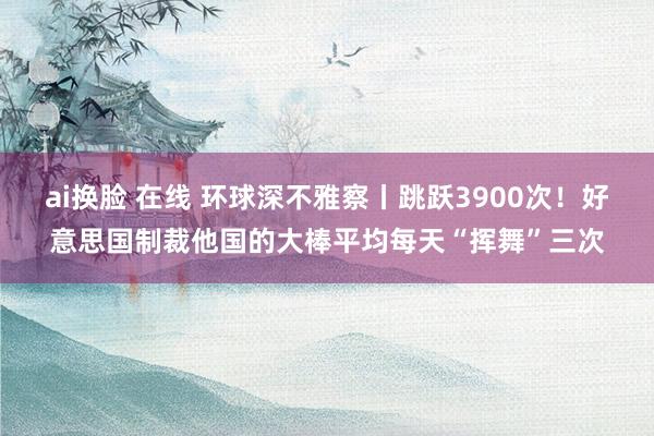 ai换脸 在线 环球深不雅察丨跳跃3900次！好意思国制裁他国的大棒平均每天“挥舞”三次