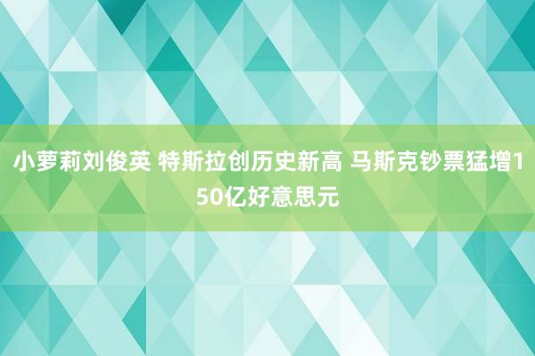 小萝莉刘俊英 特斯拉创历史新高 马斯克钞票猛增150亿好意思元