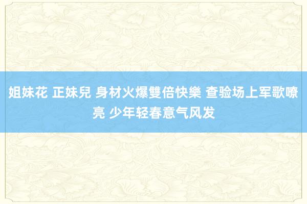 姐妹花 正妹兒 身材火爆雙倍快樂 查验场上军歌嘹亮 少年轻春意气风发