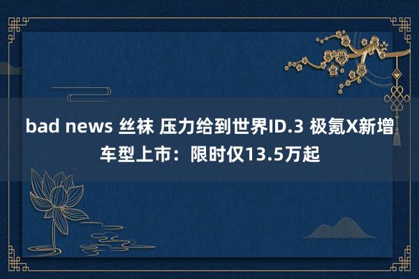 bad news 丝袜 压力给到世界ID.3 极氪X新增车型上市：限时仅13.5万起