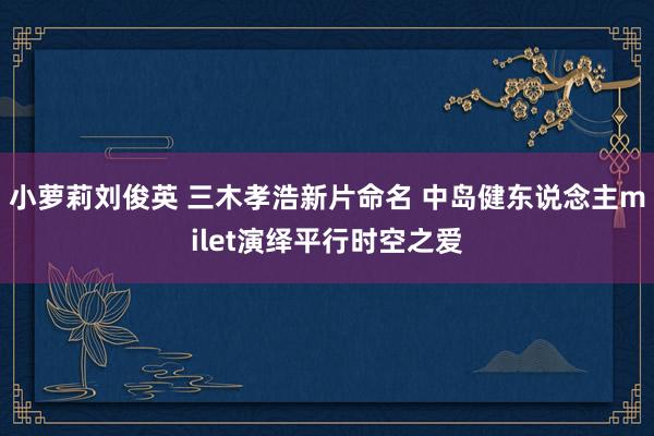 小萝莉刘俊英 三木孝浩新片命名 中岛健东说念主milet演绎平行时空之爱