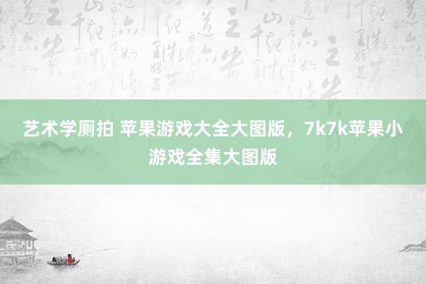 艺术学厕拍 苹果游戏大全大图版，7k7k苹果小游戏全集大图版