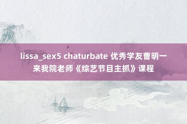 lissa_sex5 chaturbate 优秀学友曹明一来我院老师《综艺节目主抓》课程