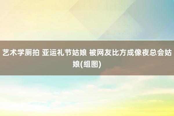 艺术学厕拍 亚运礼节姑娘 被网友比方成像夜总会姑娘(组图)