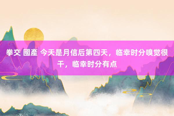 拳交 國產 今天是月信后第四天，临幸时分嗅觉很干，临幸时分有点