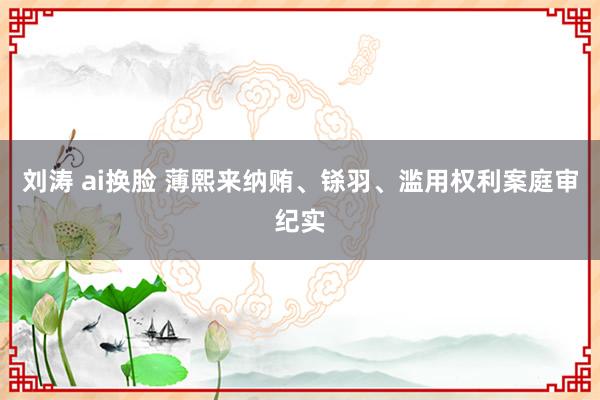 刘涛 ai换脸 薄熙来纳贿、铩羽、滥用权利案庭审纪实