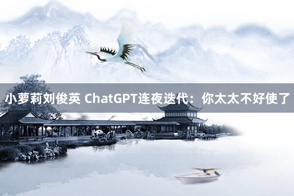 小萝莉刘俊英 ChatGPT连夜迭代：你太太不好使了