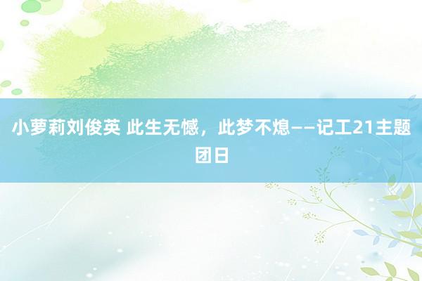 小萝莉刘俊英 此生无憾，此梦不熄——记工21主题团日