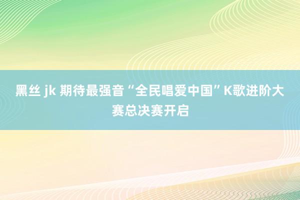 黑丝 jk 期待最强音“全民唱爱中国”K歌进阶大赛总决赛开启