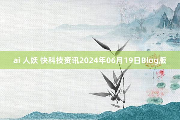 ai 人妖 快科技资讯2024年06月19日Blog版