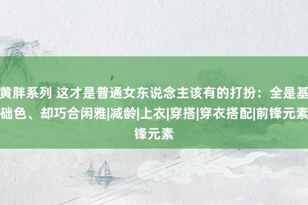 黄胖系列 这才是普通女东说念主该有的打扮：全是基础色、却巧合闲雅|减龄|上衣|穿搭|穿衣搭配|前锋元素