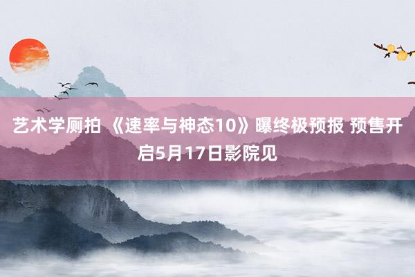 艺术学厕拍 《速率与神态10》曝终极预报 预售开启5月17日影院见