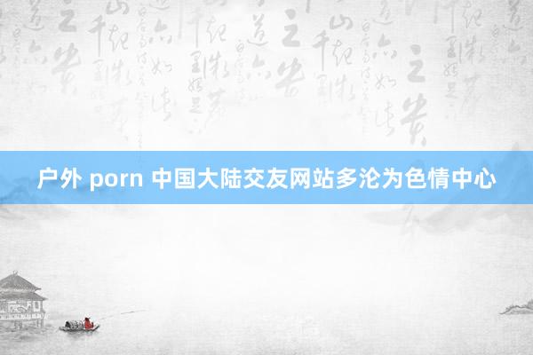 户外 porn 中国大陆交友网站多沦为色情中心