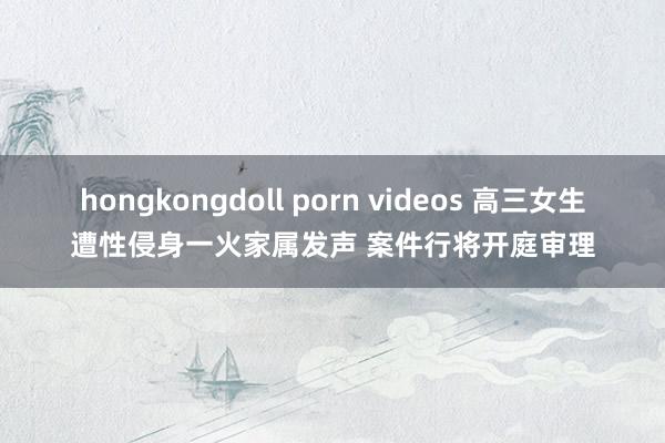 hongkongdoll porn videos 高三女生遭性侵身一火家属发声 案件行将开庭审理