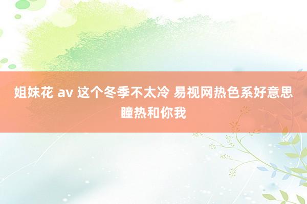 姐妹花 av 这个冬季不太冷 易视网热色系好意思瞳热和你我