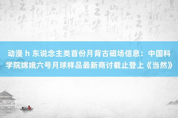 动漫 h 东说念主类首份月背古磁场信息：中国科学院嫦娥六号月球样品最新商讨截止登上《当然》