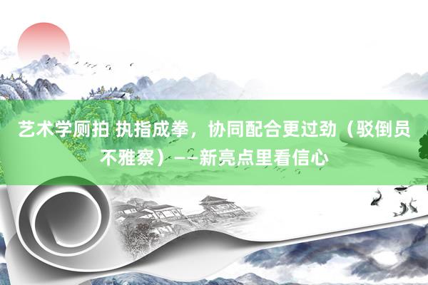 艺术学厕拍 执指成拳，协同配合更过劲（驳倒员不雅察）——新亮点里看信心