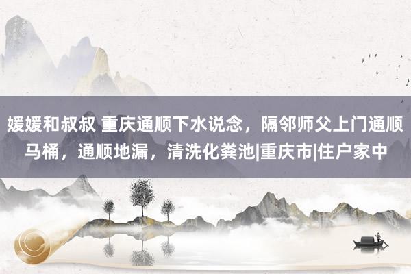 媛媛和叔叔 重庆通顺下水说念，隔邻师父上门通顺马桶，通顺地漏，清洗化粪池|重庆市|住户家中