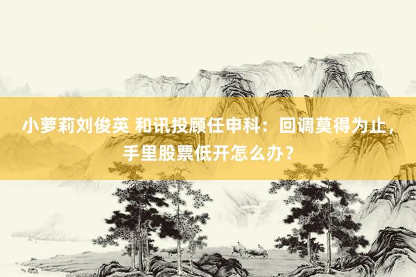 小萝莉刘俊英 和讯投顾任申科：回调莫得为止，手里股票低开怎么办？